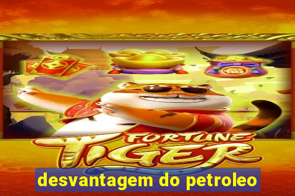 desvantagem do petroleo